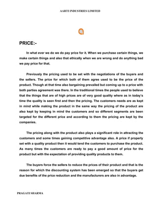 AARTI INDUSTRIES LIMITED




 PRICE:-
      In what ever we do we do pay price for it. When we purchase certain things, we
 make certain things and also that ethically when we are wrong and do anything bad
 we pay price for that.


      Previously the pricing used to be set with the negotiations of the buyers and
 the sellers. The price for which both of them agree used to be the price of the
 product. Though at that time also bargaining prevailed but coming up to a price with
 both parties agreement was there. In the traditional times the people used to believe
 that the things that are of high prices are of very good quality where as in today’s
 time the quality is seen first and then the pricing. The customers needs are as kept
 in mind while making the product in the same way the pricing of the product are
 also kept by keeping in mind the customers and so different segments are been
 targeted for the different price and according to them the pricing are kept by the
 companies.


      The pricing along with the product also plays a significant role in attracting the
 customers and some times gaining competitive advantage also. A price if properly
 set with a quality product then it would tend the customers to purchase the product.
 As many times the customers are ready to pay a good amount of price for the
 product but with the expectation of providing quality products to them.


      The buyers force the sellers to reduce the prices of their product and that is the
 reason for which the discounting system has been emerged so that the buyers get
 due benefits of the price reduction and the manufacturers are also in advantage.




PRAGATI SHARMA
 