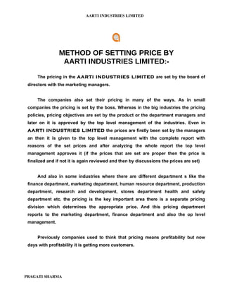 AARTI INDUSTRIES LIMITED




                METHOD OF SETTING PRICE BY
                 AARTI INDUSTRIES LIMITED:-
     The pricing in the AARTI INDUSTRIES LIMITED are set by the board of
 directors with the marketing managers.


     The companies also set their pricing in many of the ways. As in small
 companies the pricing is set by the boss. Whereas in the big industries the pricing
 policies, pricing objectives are set by the product or the department managers and
 later on it is approved by the top level management of the industries. Even in
 AARTI INDUSTRIES LIMITED the prices are firstly been set by the managers
 an then it is given to the top level management with the complete report with
 reasons of the set prices and after analyzing the whole report the top level
 management approves it (if the prices that are set are proper then the price is
 finalized and if not it is again reviewed and then by discussions the prices are set)


     And also in some industries where there are different department s like the
 finance department, marketing department, human resource department, production
 department, research and development, stores department health and safety
 department etc. the pricing is the key important area there is a separate pricing
 division which determines the appropriate price. And this pricing department
 reports to the marketing department, finance department and also the op level
 management.


     Previously companies used to think that pricing means profitability but now
 days with profitability it is getting more customers.




PRAGATI SHARMA
 