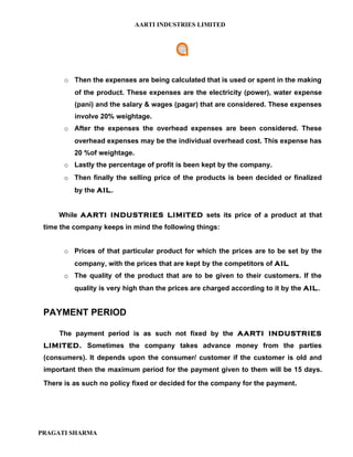 AARTI INDUSTRIES LIMITED




       o Then the expenses are being calculated that is used or spent in the making
          of the product. These expenses are the electricity (power), water expense
          (pani) and the salary & wages (pagar) that are considered. These expenses
          involve 20% weightage.
       o After the expenses the overhead expenses are been considered. These
          overhead expenses may be the individual overhead cost. This expense has
          20 %of weightage.
       o Lastly the percentage of profit is been kept by the company.
       o Then finally the selling price of the products is been decided or finalized
          by the AIL.


     While AARTI INDUSTRIES LIMITED sets its price of a product at that
 time the company keeps in mind the following things:


       o Prices of that particular product for which the prices are to be set by the
          company, with the prices that are kept by the competitors of AIL
       o The quality of the product that are to be given to their customers. If the
          quality is very high than the prices are charged according to it by the AIL.


 PAYMENT PERIOD

     The payment period is as such not fixed by the AARTI INDUSTRIES
 LIMITED. Sometimes the company takes advance money from the parties
 (consumers). It depends upon the consumer/ customer if the customer is old and
 important then the maximum period for the payment given to them will be 15 days.
 There is as such no policy fixed or decided for the company for the payment.




PRAGATI SHARMA
 