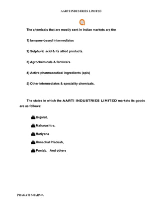 AARTI INDUSTRIES LIMITED




     The chemicals that are mostly sent in Indian markets are the


     1) benzene-based intermediates


     2) Sulphuric acid & its allied products.


     3) Agrochemicals & fertilizers


     4) Active pharmaceutical ingredients (apis)


     5) Other intermediates & speciality chemicals.




     The states in which the AARTI INDUSTRIES LIMITED markets its goods
 are as follows:


          Gujarat,

          Maharashtra,

          Hariyana

          Himachal Pradesh,

          Punjab.    And others




PRAGATI SHARMA
 