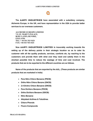 AARTI INDUSTRIES LIMITED




     The AARTI INDUSTRIES have associated with a subsidiary company,
 Alchemie Europe, in the UK, and have representation in the USA to provide better
 services to our overseas customers.


     ALCHEMIE EUREOPE LIMITED
     7-9, ST. MARY’S PALACE,
     BURY LANES, BL9 ODZ,
     ENGLAND.
     TEL: + 44-161-763-1624
     FAX: +44-161-763-1621

     Now AARTI INDUSTRIES LIMITED is inexorably working towards the
 setting up of the delivery points in their strategic location so as to cater its
 customer with all the quality products, services, comforts etc. by reaching to the
 customers and provide them with what ever they need and satisfy them in the
 shortest possible time to reduce the wastage of time and cost involved. The
 products that are to be exported to the different countries are as follows.


     Name of the products that are exported by the AIL. (These products are similar
 products that are marketed in India)


         •   Para Nitro Chloro Benzene (PNCB)
         •   Ortho Nitro Chloro Benzne (ONCB)
         •   2:4 Dinitro Chloro Benzene (DNCB)
         •   Para Dichloro Benzene (PDCB)
         •   Ortho Dichloro Benzene (ODCB)
         •   Nitro Benzene
         •   Alkylated Anilines & Toluidines
         •   Chloro Phenols
         •   Fluoro Compounds



PRAGATI SHARMA
 