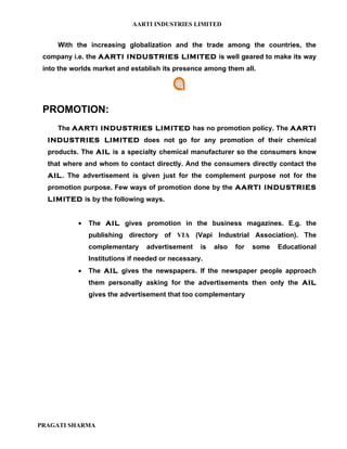 AARTI INDUSTRIES LIMITED


     With the increasing globalization and the trade among the countries, the
 company i.e. the AARTI INDUSTRIES LIMITED is well geared to make its way
 into the worlds market and establish its presence among them all.




 PROMOTION:
     The AARTI INDUSTRIES LIMITED has no promotion policy. The AARTI
  INDUSTRIES LIMITED does not go for any promotion of their chemical
  products. The AIL is a specialty chemical manufacturer so the consumers know
  that where and whom to contact directly. And the consumers directly contact the
  AIL. The advertisement is given just for the complement purpose not for the
  promotion purpose. Few ways of promotion done by the AARTI INDUSTRIES
  LIMITED is by the following ways.


           •   The AIL gives promotion in the business magazines. E.g. the
               publishing directory of VIA (Vapi Industrial Association). The
               complementary     advertisement    is   also   for   some   Educational
               Institutions if needed or necessary.
           •   The AIL gives the newspapers. If the newspaper people approach
               them personally asking for the advertisements then only the AIL
               gives the advertisement that too complementary




PRAGATI SHARMA
 