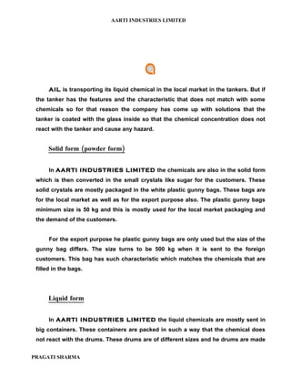 AARTI INDUSTRIES LIMITED




      AIL is transporting its liquid chemical in the local market in the tankers. But if
 the tanker has the features and the characteristic that does not match with some
 chemicals so for that reason the company has come up with solutions that the
 tanker is coated with the glass inside so that the chemical concentration does not
 react with the tanker and cause any hazard.


      Solid form (powder form)


      In AARTI INDUSTRIES LIMITED the chemicals are also in the solid form
 which is then converted in the small crystals like sugar for the customers. These
 solid crystals are mostly packaged in the white plastic gunny bags. These bags are
 for the local market as well as for the export purpose also. The plastic gunny bags
 minimum size is 50 kg and this is mostly used for the local market packaging and
 the demand of the customers.


      For the export purpose he plastic gunny bags are only used but the size of the
 gunny bag differs. The size turns to be 500 kg when it is sent to the foreign
 customers. This bag has such characteristic which matches the chemicals that are
 filled in the bags.




      Liquid form


      In AARTI INDUSTRIES LIMITED the liquid chemicals are mostly sent in
 big containers. These containers are packed in such a way that the chemical does
 not react with the drums. These drums are of different sizes and he drums are made


PRAGATI SHARMA
 