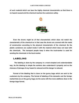 AARTI INDUSTRIES LIMITED


 of such material which can bear the highly chemical characteristic so that there is
 no hazard caused and the chemical reaches the customers safely.




     Even the drums might be of that characteristic which does not match the
 characteristic of the chemical so in that case the drums are covered with the metal
 of construction according to the physical characteristic of the chemical. So the
 plastic containers are coated inside it with the material which does not react with
 the chemicals.   The transport people keep it when the truck-tanker is used for
 sending the chemicals in the local market.


     LABELING
       The labeling is done by the company in a most simplest and understandable
 way. As the labeling is simple the workers also understand it properly and so the
 chances of damage of any hazard is reduced and the danger is reduced.


     Format of the labeling that is done on the gunny bags which are sent to the
 customers by the company. The format of labeling of the domestic and the foreign
 market that are on the gunny bags are the same with few more additions done in the
 foreign bags format.




PRAGATI SHARMA
 
