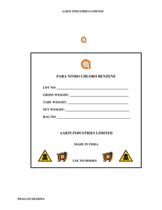 AARTI INDUSTRIES LIMITED




                     PARA NITRO CHLORO BENZENE

             LOT NO: _____________________________________________

             GROSS WEIGHT: _____________________________________

             TARE WEIGHT: ______________________________________

             NET WEIGHT: ________________________________________

             BAG NO: ______________________________________________




                       AARTI INDUSTRIES LIMITED

                                MADE IN INDIA




                               USE NO HOOKS




PRAGATI SHARMA
 
