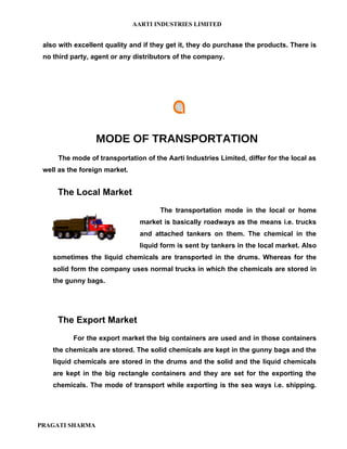 AARTI INDUSTRIES LIMITED


 also with excellent quality and if they get it, they do purchase the products. There is
 no third party, agent or any distributors of the company.




                 MODE OF TRANSPORTATION
     The mode of transportation of the Aarti Industries Limited, differ for the local as
 well as the foreign market.


     The Local Market
                                      The transportation mode in the local or home
                                market is basically roadways as the means i.e. trucks
                                and attached tankers on them. The chemical in the
                                liquid form is sent by tankers in the local market. Also
    sometimes the liquid chemicals are transported in the drums. Whereas for the
    solid form the company uses normal trucks in which the chemicals are stored in
    the gunny bags.




     The Export Market
          For the export market the big containers are used and in those containers
    the chemicals are stored. The solid chemicals are kept in the gunny bags and the
    liquid chemicals are stored in the drums and the solid and the liquid chemicals
    are kept in the big rectangle containers and they are set for the exporting the
    chemicals. The mode of transport while exporting is the sea ways i.e. shipping.




PRAGATI SHARMA
 