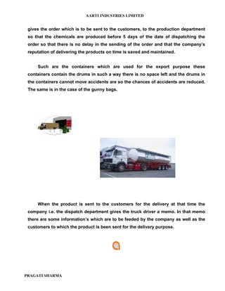 AARTI INDUSTRIES LIMITED


 gives the order which is to be sent to the customers, to the production department
 so that the chemicals are produced before 5 days of the date of dispatching the
 order so that there is no delay in the sending of the order and that the company’s
 reputation of delivering the products on time is saved and maintained.


     Such are the containers which are used for the export purpose these
 containers contain the drums in such a way there is no space left and the drums in
 the containers cannot move accidents are so the chances of accidents are reduced.
 The same is in the case of the gunny bags.




     When the product is sent to the customers for the delivery at that time the
 company i.e. the dispatch department gives the truck driver a memo. In that memo
 there are some information’s which are to be feeded by the company as well as the
 customers to which the product is been sent for the delivery purpose.




PRAGATI SHARMA
 