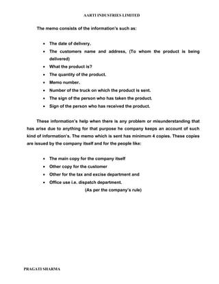 AARTI INDUSTRIES LIMITED


     The memo consists of the information’s such as:


         •   The date of delivery.
         •   The customers name and address, (To whom the product is being
             delivered)
         •   What the product is?
         •   The quantity of the product.
         •   Memo number.
         •   Number of the truck on which the product is sent.
         •   The sign of the person who has taken the product.
         •   Sign of the person who has received the product.


     These information’s help when there is any problem or misunderstanding that
 has arise due to anything for that purpose he company keeps an account of such
 kind of information’s. The memo which is sent has minimum 4 copies. These copies
 are issued by the company itself and for the people like:


         •   The main copy for the company itself
         •   Other copy for the customer
         •   Other for the tax and excise department and
         •   Office use i.e. dispatch department.
                               (As per the company’s rule)




PRAGATI SHARMA
 