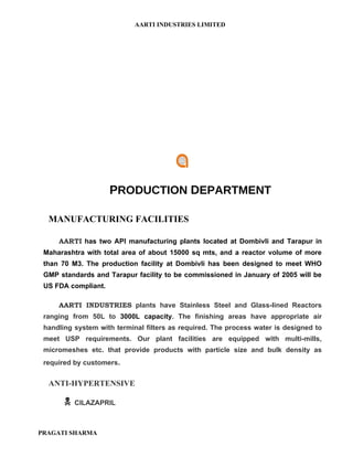 AARTI INDUSTRIES LIMITED




                     PRODUCTION DEPARTMENT

  MANUFACTURING FACILITIES

     AARTI has two API manufacturing plants located at Dombivli and Tarapur in
 Maharashtra with total area of about 15000 sq mts, and a reactor volume of more
 than 70 M3. The production facility at Dombivli has been designed to meet WHO
 GMP standards and Tarapur facility to be commissioned in January of 2005 will be
 US FDA compliant.

     AARTI INDUSTRIES plants have Stainless Steel and Glass-lined Reactors
 ranging from 50L to 3000L capacity. The finishing areas have appropriate air
 handling system with terminal filters as required. The process water is designed to
 meet USP requirements. Our plant facilities are equipped with multi-mills,
 micromeshes etc. that provide products with particle size and bulk density as
 required by customers.


  ANTI-HYPERTENSIVE

          CILAZAPRIL



PRAGATI SHARMA
 