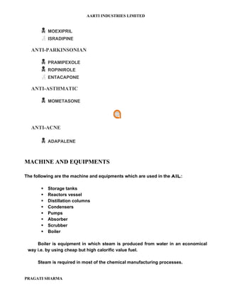 AARTI INDUSTRIES LIMITED


          MOEXIPRIL
          ISRADIPINE

   ANTI-PARKINSONIAN

          PRAMIPEXOLE
          ROPINIROLE
          ENTACAPONE

   ANTI-ASTHMATIC

          MOMETASONE




   ANTI-ACNE

          ADAPALENE



MACHINE AND EQUIPMENTS

The following are the machine and equipments which are used in the AIL:

          Storage tanks
          Reactors vessel
          Distillation columns
          Condensers
          Pumps
          Absorber
          Scrubber
          Boiler

     Boiler is equipment in which steam is produced from water in an economical
 way i.e. by using cheap but high calorific value fuel.

      Steam is required in most of the chemical manufacturing processes.


PRAGATI SHARMA
 