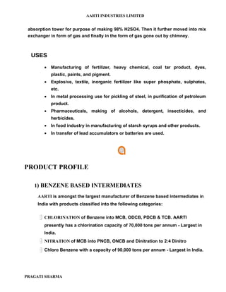 AARTI INDUSTRIES LIMITED


 absorption tower for purpose of making 98% H2SO4. Then it further moved into mix
 exchanger in form of gas and finally in the form of gas gone out by chimney.



  USES
        •   Manufacturing of fertilizer, heavy chemical, coal tar product, dyes,
            plastic, paints, and pigment.
        •   Explosive, textile, inorganic fertilizer like super phosphate, sulphates,
            etc.
        •   In metal processing use for pickling of steel, in purification of petroleum
            product.
        •   Pharmaceuticals, making of alcohols, detergent, insecticides, and
            herbicides.
        •   In food industry in manufacturing of starch syrups and other products.
        •   In transfer of lead accumulators or batteries are used.




PRODUCT PROFILE

   1) BENZENE BASED INTERMEDIATES

     AARTI is amongst the largest manufacturer of Benzene based intermediates in
     India with products classified into the following categories:


      CHLORINATION of Benzene into MCB, ODCB, PDCB & TCB. AARTI
        presently has a chlorination capacity of 70,000 tons per annum - Largest in
        India.
      NITRATION of MCB into PNCB, ONCB and Dinitration to 2:4 Dinitro
      Chloro Benzene with a capacity of 90,000 tons per annum - Largest in India.



PRAGATI SHARMA
 