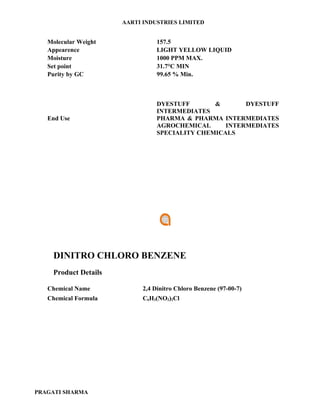 AARTI INDUSTRIES LIMITED


   Molecular Weight              157.5
   Appearence                    LIGHT YELLOW LIQUID
   Moisture                      1000 PPM MAX.
   Set point                     31.7°C MIN
   Purity by GC                  99.65 % Min.



                                 DYESTUFF       &       DYESTUFF
                                 INTERMEDIATES
   End Use                       PHARMA & PHARMA INTERMEDIATES
                                 AGROCHEMICAL      INTERMEDIATES
                                 SPECIALITY CHEMICALS




    DINITRO CHLORO BENZENE
    Product Details

   Chemical Name            2,4 Dinitro Chloro Benzene (97-00-7)
   Chemical Formula         C6H3(NO2)2Cl




PRAGATI SHARMA
 