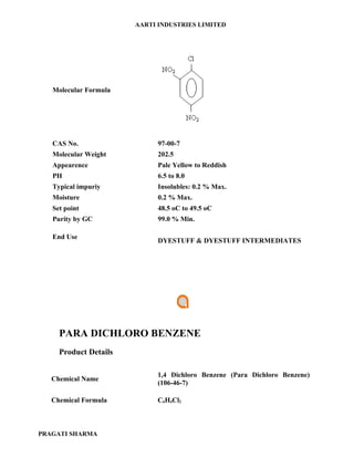 AARTI INDUSTRIES LIMITED




   Molecular Formula




   CAS No.                   97-00-7
   Molecular Weight          202.5
   Appearence                Pale Yellow to Reddish
   PH                        6.5 to 8.0
   Typical impuriy           Insolubles: 0.2 % Max.
   Moisture                  0.2 % Max.
   Set point                 48.5 oC to 49.5 oC
   Purity by GC              99.0 % Min.

   End Use
                             DYESTUFF & DYESTUFF INTERMEDIATES




     PARA DICHLORO BENZENE
     Product Details

                            1,4 Dichloro Benzene (Para Dichloro Benzene)
   Chemical Name
                            (106-46-7)

   Chemical Formula         C6H4Cl2



PRAGATI SHARMA
 