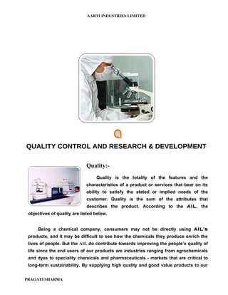 AARTI INDUSTRIES LIMITED




QUALITY CONTROL AND RESEARCH & DEVELOPMENT

                             Quality:-
                                  Quality is the totality of the features and the
                             characteristics of a product or services that bear on its
                             ability to satisfy the stated or implied needs of the
                             customer. Quality is the sum of the attributes that
                             describes the product. According to the AIL, the
 objectives of quality are listed below.


     Being a chemical company, consumers may not be directly using AIL's
 products, and it may be difficult to see how the chemicals they produce enrich the
 lives of people. But the AIL do contribute towards improving the people’s quality of
 life since the end users of our products are industries ranging from agrochemicals
 and dyes to speciality chemicals and pharmaceuticals - markets that are critical to
 long-term sustainability. By supplying high quality and good value products to our


PRAGATI SHARMA
 