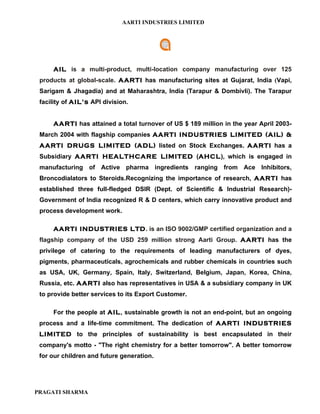 AARTI INDUSTRIES LIMITED




     AIL is a multi-product, multi-location company manufacturing over 125
 products at global-scale. AARTI has manufacturing sites at Gujarat, India (Vapi,
 Sarigam & Jhagadia) and at Maharashtra, India (Tarapur & Dombivli). The Tarapur
 facility of AIL’s API division.


     AARTI has attained a total turnover of US $ 189 million in the year April 2003-
 March 2004 with flagship companies AARTI INDUSTRIES LIMITED (AIL) &
 AARTI DRUGS LIMITED (ADL) listed on Stock Exchanges. AARTI has a
 Subsidiary AARTI HEALTHCARE LIMITED (AHCL), which is engaged in
 manufacturing of Active pharma ingredients ranging from Ace Inhibitors,
 Broncodialators to Steroids.Recognizing the importance of research, AARTI has
 established three full-fledged DSIR (Dept. of Scientific & Industrial Research)-
 Government of India recognized R & D centers, which carry innovative product and
 process development work.

     AARTI INDUSTRIES LTD. is an ISO 9002/GMP certified organization and a
 flagship company of the USD 259 million strong Aarti Group. AARTI has the
 privilege of catering to the requirements of leading manufacturers of dyes,
 pigments, pharmaceuticals, agrochemicals and rubber chemicals in countries such
 as USA, UK, Germany, Spain, Italy, Switzerland, Belgium, Japan, Korea, China,
 Russia, etc. AARTI also has representatives in USA & a subsidiary company in UK
 to provide better services to its Export Customer.

     For the people at AIL, sustainable growth is not an end-point, but an ongoing
 process and a life-time commitment. The dedication of AARTI INDUSTRIES
 LIMITED to the principles of sustainability is best encapsulated in their
 company's motto - "The right chemistry for a better tomorrow". A better tomorrow
 for our children and future generation.




PRAGATI SHARMA
 