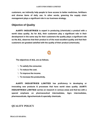 AARTI INDUSTRIES LIMITED


 customers, we indirectly help people to have access to better medicines, fertilizers
 and diverse items of daily use. In other words, greening the supply chain
 management plays a significant role in our business strategy.


 Objective of Quality

     AARTI INDUSTRIES is expert in producing (chemicals) a product with a
 world class quality. As for AIL their customers play a significant role in their
 development in the same way for their customers the quality plays a significant role
 so the AIL observes that their product is of the most excellent quality and that their
 customers are greatest satisfied with the quality of their product (chemicals).




     The objectives of AIL are as follows.


        To satisfy the consumer.
        To reduce the cost.
        To improve the income.
        To increase the productivity.

     AARTI      INDUSTRIES         LIMITED      has proficiency in developing or
 innovating new products & processes that have world class quality. AARTI
 INDUSTRIES LIMITED carries on research in various areas and that too with a
 special   emphasis    on    pharmaceutical    intermediates,    Agro    intermediates,
 pharmaceuticals, Agrochemicals & specialty chemicals.




 QUALITY POLICY



PRAGATI SHARMA
 