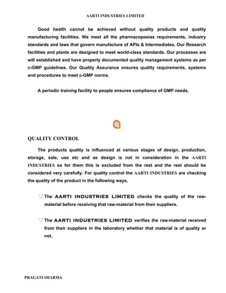 AARTI INDUSTRIES LIMITED


     Good health cannot be achieved without quality products and quality
 manufacturing facilities. We meet all the pharmacopoeias requirements, industry
 standards and laws that govern manufacture of APIs & Intermediates. Our Research
 facilities and plants are designed to meet world-class standards. Our processes are
 will established and have properly documented quality management systems as per
 c-GMP guidelines. Our Quality Assurance ensures quality requirements, systems
 and procedures to meet c-GMP norms.


     A periodic training facility to people ensures compliance of GMP needs.




 QUALITY CONTROL

     The products quality is influenced at various stages of design, production,
 storage, sale, use etc and as design is not in consideration in the AARTI
 INDUSTRIES so for them this is excluded from the rest and the rest should be
 considered very carefully. For quality control the AARTI INDUSTRIES are checking
 the quality of the product in the following ways.


      The      AARTI INDUSTRIES LIMITED checks the quality of the raw-
         material before receiving that raw-material from their suppliers.


      The      AARTI INDUSTRIES LIMITED verifies the raw-material received
         from their suppliers in the laboratory whether that material is of quality or
         not.




PRAGATI SHARMA
 