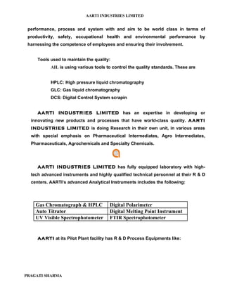 AARTI INDUSTRIES LIMITED


 performance, process and system with and aim to be world class in terms of
 productivity, safety, occupational health and environmental performance by
 harnessing the competence of employees and ensuring their involvement.


     Tools used to maintain the quality:
           AIL is using various tools to control the quality standards. These are


           HPLC: High pressure liquid chromatography
           GLC: Gas liquid chromatography
           DCS: Digital Control System scrapin


     AARTI INDUSTRIES LIMITED has an expertise in developing or
  innovating new products and processes that have world-class quality. AARTI
  INDUSTRIES LIMITED is doing Research in their own unit, in various areas
  with special emphasis on Pharmaceutical Intermediates, Agro Intermediates,
  Pharmaceuticals, Agrochemicals and Specialty Chemicals.




     AARTI INDUSTRIES LIMITED has fully equipped laboratory with high-
  tech advanced instruments and highly qualified technical personnel at their R & D
  centers. AARTI’s advanced Analytical Instruments includes the following:




    Gas Chromatograph & HPLC           Digital Polarimeter
    Auto Titrator                      Digital Melting Point Instrument
    UV Visible Spectrophotometer       FTIR Spectrophotometer


     AARTI at its Pilot Plant facility has R & D Process Equipments like:




PRAGATI SHARMA
 