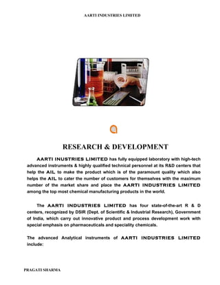 AARTI INDUSTRIES LIMITED




                 RESEARCH & DEVELOPMENT
     AARTI INUSTRIES LIMITED has fully equipped laboratory with high-tech
 advanced instruments & highly qualified technical personnel at its R&D centers that
 help the AIL to make the product which is of the paramount quality which also
 helps the AIL to cater the number of customers for themselves with the maximum
 number of the market share and place the AARTI INDUSTRIES LIMITED
 among the top most chemical manufacturing products in the world.


     The AARTI INDUSTRIES LIMITED has four state-of-the-art R & D
 centers, recognized by DSIR (Dept. of Scientific & Industrial Research), Government
 of India, which carry out innovative product and process development work with
 special emphasis on pharmaceuticals and speciality chemicals.

 The advanced Analytical instruments of AARTI INDUSTRIES LIMITED
 include:




PRAGATI SHARMA
 