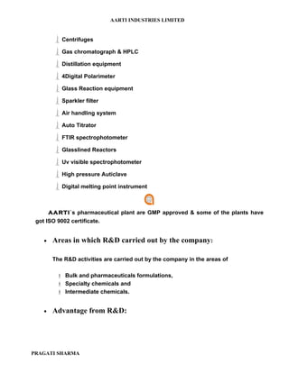 AARTI INDUSTRIES LIMITED


       Centrifuges
       Gas chromatograph & HPLC
       Distillation equipment
       4Digital Polarimeter
       Glass Reaction equipment
       Sparkler filter
       Air handling system
       Auto Titrator
       FTIR spectrophotometer
       Glasslined Reactors
       Uv visible spectrophotometer
       High pressure Auticlave
       Digital melting point instrument

      AARTI`s pharmaceutical plant are GMP approved & some of the plants have
 got ISO 9002 certificate.


   •   Areas in which R&D carried out by the company:

       The R&D activities are carried out by the company in the areas of

         Bulk and pharmaceuticals formulations,
         Specialty chemicals and
         Intermediate chemicals.


   •   Advantage from R&D:




PRAGATI SHARMA
 