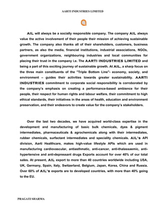 AARTI INDUSTRIES LIMITED




     AIL will always be a socially responsible company. The company AIL always
 value the active involvement of their people their mission of achieving sustainable
 growth. The company also thanks all of their shareholders, customers, business
 partners, as also the media, financial institutions, industrial associations, NGOs,
 government organizations, neighbouring industries and local communities for
 placing their trust in the company i.e. The AARTI INDUSTRIES LIMITED and
 being a part of this exciting journey of sustainable growth. At AIL, a sharp focus on
 the three main constituents of the "Triple Bottom Line"- economy, society, and
 environment – guides their activities towards greater sustainability. AARTI
 INDUSTRIES commitment to corporate social responsibility is corroborated by
 the company’s emphasis on creating a performance-based ambience for their
 people, their respect for human rights and labour welfare, their commitment to high
 ethical standards, their initiatives in the areas of health, education and environment
 preservation, and their endeavors to create value for the company’s stakeholders.




     Over the last two decades, we have acquired world-class expertise in the
 development and manufacturing of basic bulk chemicals, dyes & pigment
 intermediates, pharmaceuticals & agrochemicals along with their intermediates,
 rubber chemicals, surfactant intermediates and speciality chemicals. AIL’s API
 division, Aarti Healthcare, makes high-value lifestyle APIs which are used in
 manufacturing cardiovascular, antiasthmatic, anti-cancer, anti-thalassaemic, anti-
 hypertensive and anti-depressant drugs Exports account for over 40% of our total
 sales. At present, AIL export to more than 40 countries worldwide including USA,
 UK, Germany, Spain, Italy, Switzerland, Belgium, Japan, Korea, China and Russia.
 Over 60% of AIL’s exports are to developed countries, with more than 40% going
 to the EU.




PRAGATI SHARMA
 