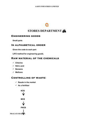AARTI INDUSTRIES LIMITED




                    STORES DEPARTMENT 
 Engineering goods
  Small parts

 In alphabetical order
  Given the code to each part

  LIFO method for engineering goods.

 Raw material of the chemicals
   Chlorine
   Nitric acid
   Benzene
   Methane


 Controlling of waste:
      Resale in the market
      As a fertilizer

           NCB



           MCB



           PNCB


PRAGATI SHARMA
 