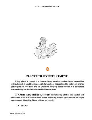 AARTI INDUSTRIES LIMITED




                   PLANT UTILITY DEPARTMENT
      Every plant or industry or human being requires certain basic necessities
 without which it would be impossible to function. Necessities like water, air, energy
 (power) etc are just these and fall under the category called utilities. It is no wonder
 that the utility section is called the heart of the plant.

     At AARTI INDUSTRIES LIMITED, the following utilities are created and
 consumed such that various other plants producing various products are the major
 consumer of this utility. These utilities are mainly:

          STEAM



PRAGATI SHARMA
 