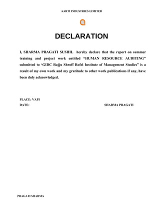 AARTI INDUSTRIES LIMITED




                      DECLARATION
 I, SHARMA PRAGATI SUSHIL hereby declare that the report on summer
 training and project work entitled “HUMAN RESOURCE AUDITING”
 submitted to ‘GIDC Rajju Shroff Rofel Institute of Management Studies” is a
 result of my own work and my gratitude to other work publications if any, have
 been duly acknowledged.




 PLACE: VAPI
 DATE:                                                SHARMA PRAGATI




PRAGATI SHARMA
 