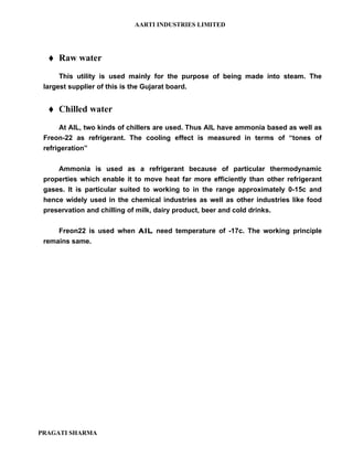 AARTI INDUSTRIES LIMITED




     Raw water
      This utility is used mainly for the purpose of being made into steam. The
 largest supplier of this is the Gujarat board.


     Chilled water
       At AIL, two kinds of chillers are used. Thus AIL have ammonia based as well as
 Freon-22 as refrigerant. The cooling effect is measured in terms of “tones of
 refrigeration”

     Ammonia is used as a refrigerant because of particular thermodynamic
 properties which enable it to move heat far more efficiently than other refrigerant
 gases. It is particular suited to working to in the range approximately 0-15c and
 hence widely used in the chemical industries as well as other industries like food
 preservation and chilling of milk, dairy product, beer and cold drinks.

     Freon22 is used when AIL need temperature of -17c. The working principle
 remains same.




PRAGATI SHARMA
 