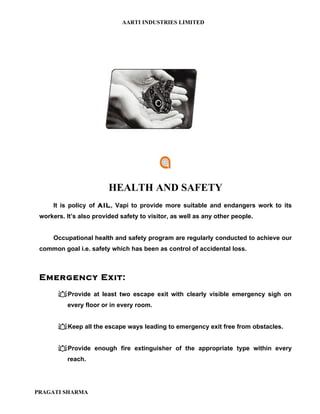 AARTI INDUSTRIES LIMITED




                         HEALTH AND SAFETY
     It is policy of AIL, Vapi to provide more suitable and endangers work to its
 workers. It’s also provided safety to visitor, as well as any other people.


     Occupational health and safety program are regularly conducted to achieve our
 common goal i.e. safety which has been as control of accidental loss.



 Emergency Exit:
       Provide at least two escape exit with clearly visible emergency sigh on
          every floor or in every room.


       Keep all the escape ways leading to emergency exit free from obstacles.


       Provide enough fire extinguisher of the appropriate type within every
          reach.




PRAGATI SHARMA
 