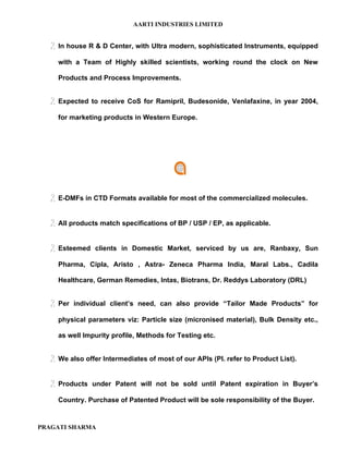 AARTI INDUSTRIES LIMITED


   In house R & D Center, with Ultra modern, sophisticated Instruments, equipped
     with a Team of Highly skilled scientists, working round the clock on New

     Products and Process Improvements.


   Expected   to receive CoS for Ramipril, Budesonide, Venlafaxine, in year 2004,

     for marketing products in Western Europe.




   E-DMFs in CTD Formats available for most of the commercialized molecules.

   All products match specifications of BP / USP / EP, as applicable.

   Esteemed    clients in Domestic Market, serviced by us are, Ranbaxy, Sun

     Pharma, Cipla, Aristo , Astra- Zeneca Pharma India, Maral Labs., Cadila

     Healthcare, German Remedies, Intas, Biotrans, Dr. Reddys Laboratory (DRL)


   Per   individual client’s need, can also provide “Tailor Made Products” for

     physical parameters viz: Particle size (micronised material), Bulk Density etc.,

     as well Impurity profile, Methods for Testing etc.


   We also offer Intermediates of most of our APIs (Pl. refer to Product List).

   Products   under Patent will not be sold until Patent expiration in Buyer’s

     Country. Purchase of Patented Product will be sole responsibility of the Buyer.


PRAGATI SHARMA
 