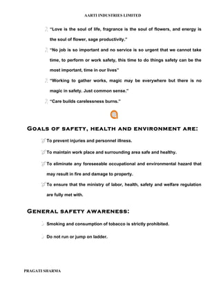 AARTI INDUSTRIES LIMITED


        “Love is    the soul of life, fragrance is the soul of flowers, and energy is

           the soul of flower, sage productivity.”

        “No job is so important and no service is so urgent that we cannot take
           time, to perform or work safety, this time to do things safety can be the

           most important, time in our lives”

        “Working     to gather works, magic may be everywhere but there is no

           magic in safety. Just common sense.”

        “Care builds carelessness burns.”



 Goals of safety, health and environment are:

       To prevent injuries and personnel illness.

       To maintain work place and surrounding area safe and healthy.

       To eliminate any foreseeable occupational and environmental hazard that
          may result in fire and damage to property.

       To ensure that the ministry of labor, health, safety and welfare regulation
          are fully met with.


 General safety awareness:

         Smoking and consumption of tobacco is strictly prohibited.

         Do not run or jump on ladder.




PRAGATI SHARMA
 