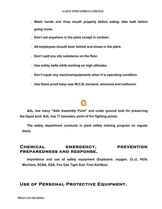 AARTI INDUSTRIES LIMITED


          Wash hands and rinse mouth properly before eating, take bath before

           going home.

          Don’t eat anywhere in the plant except in canteen.

          All employees should wear helmet and shoes in the plant.

          Don’t spill any oily substance on the floor.

          Use safety belts while working on high altitudes.

          Don’t repair any machine/equipments when it is operating condition.

          Use flame proof lamp near M.C.B, benzene, ammonia and methanol.




     AIL has many “Safe Assembly Point” and under ground tank for preserving
 the liquid acid. AIL has 71 boundary point of fire fighting points.

     The safety department conducts in plant safety training program on regular
  basis.




 Chemical       emergency,                                         prevention
 preparedness and response.
     Importance and use of safety equipment (Explosive, oxygen, CL-2, HCN,
  Monitors, SCBA, ESA, Fire Gas Tight Suit, First Aid-Box)




 Use of Personal Protective Equipment.


PRAGATI SHARMA
 