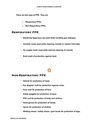 AARTI INDUSTRIES LIMITED



    There are two type of PPE. They are


             Respiratory PPEs
             Non-Respiratory PPEs

 Respiratory PPE

        ö    Breathing Apparatus set used while handling gas leakages.


        ö    Canister mask used while cleaning vessels or reactor internally.


        ö    Air supply mask used while internal cleaning of vessels


        ö    Dust mask of protection against dust.




 Non-Respiratory PPE

        ë    Helmet for protection of head.

        ë    Ear plug/ear muff for protection against noise.

        ë    Face seal for protection of face.

        ë    Safety goggles for protection of eyes.

        ë    PVC suit for protection of body and clothes.

        ë    Hand gloves for protection of hands.

        ë    Apron for protection of clothes.

        ë    Welding shoes / safety shoes / gum boots for protection of legs.


PRAGATI SHARMA
 