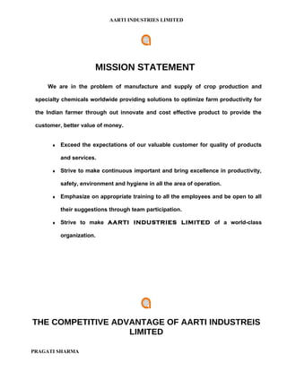 AARTI INDUSTRIES LIMITED




                        MISSION STATEMENT
     We are in the problem of manufacture and supply of crop production and

 specialty chemicals worldwide providing solutions to optimize farm productivity for

 the Indian farmer through out innovate and cost effective product to provide the

 customer, better value of money.


       ♦   Exceed the expectations of our valuable customer for quality of products

           and services.

       ♦   Strive to make continuous important and bring excellence in productivity,

           safety, environment and hygiene in all the area of operation.

       ♦   Emphasize on appropriate training to all the employees and be open to all

           their suggestions through team participation.

       ♦   Strive to make AARTI INDUSTRIES LIMITED of a world-class

           organization.




THE COMPETITIVE ADVANTAGE OF AARTI INDUSTREIS
                   LIMITED

PRAGATI SHARMA
 
