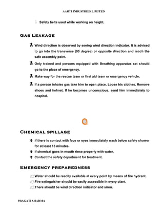 AARTI INDUSTRIES LIMITED


          ë   Safety belts used while working on height.



 Gas Leakage

         Wind direction is observed by seeing wind direction indicator. It is advised
          to go into the transverse (90 degree) or opposite direction and reach the
          safe assembly point.

         Only trained and persons equipped with Breathing apparatus set should
          go to the place of emergency.

         Make way for the rescue team or first aid team or emergency vehicle.

         If a person inhales gas take him to open place. Loose his clothes. Remove
          shoes and helmet. If he becomes unconscious, send him immediately to
          hospital.




 Chemical spillage
       If there is contact with face or eyes immediately wash below safety shower
          for at least 15 minutes.
       If chemical goes in mouth rinse properly with water.
       Contact the safety department for treatment.


 Emergency preparedness
       Water should be readily available at every point by means of fire hydrant.
       Fire extinguisher should be easily accessible in every plant.
       There should be wind direction indicator and siren.



PRAGATI SHARMA
 