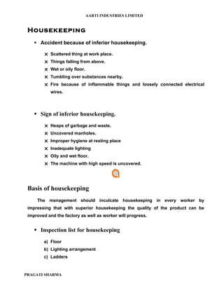 AARTI INDUSTRIES LIMITED


 Housekeeping
     Accident because of inferior housekeeping.

         Scattered thing at work place.
         Things falling from above.
         Wet or oily floor.
         Tumbling over substances nearby.
         Fire because of inflammable things and loosely connected electrical
            wires.




     Sign of inferior housekeeping.
         Heaps of garbage and waste.
         Uncovered manholes.
         Improper hygiene at resting place
         Inadequate lighting
         Oily and wet floor.
         The machine with high speed is uncovered.




 Basis of housekeeping
     The management should inculcate housekeeping in every worker by
 impressing that with superior housekeeping the quality of the product can be
 improved and the factory as well as worker will progress.


     Inspection list for housekeeping
        a) Floor
        b) Lighting arrangement
        c) Ladders



PRAGATI SHARMA
 