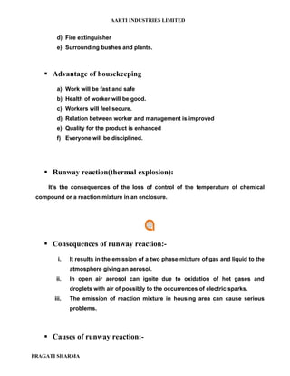AARTI INDUSTRIES LIMITED


        d) Fire extinguisher
        e) Surrounding bushes and plants.



     Advantage of housekeeping
        a) Work will be fast and safe
        b) Health of worker will be good.
        c) Workers will feel secure.
        d) Relation between worker and management is improved
        e) Quality for the product is enhanced
        f) Everyone will be disciplined.




     Runway reaction(thermal explosion):
     It’s the consequences of the loss of control of the temperature of chemical
 compound or a reaction mixture in an enclosure.




     Consequences of runway reaction:-
         i.   It results in the emission of a two phase mixture of gas and liquid to the
              atmosphere giving an aerosol.
        ii.   In open air aerosol can ignite due to oxidation of hot gases and
              droplets with air of possibly to the occurrences of electric sparks.
       iii.   The emission of reaction mixture in housing area can cause serious
              problems.




     Causes of runway reaction:-

PRAGATI SHARMA
 