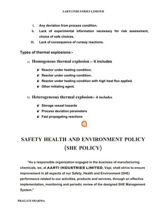 AARTI INDUSTRIES LIMITED



            i.    Any deviation from process condition.
           ii.    Lack of experimental information necessary for risk assessment,
                  choice of safe choices.
          iii.    Lack of consequence of runway reactions.


 Types of thermal explosions:-

     a)    Homogenous thermal explosion :- it includes
                  Reactor under heating condition.
                  Reactor under cooling condition.
                  Reactor under heating condition with high heat flux applied.
                  Other initiating agent.


     b)    Heterogeneous thermal explosion:- it includes
                  Storage vessel hazards
                  Process deviation parameters
                  Fast propagating reactions




 SAFETY HEALTH AND ENVIRONMENT POLICY
                                   (SHE POLICY)

     "As a responsible organization engaged in the business of manufacturing
 chemicals, we, at AARTI INDUSTRIES LIMITED, Vapi, shall strive to ensure
 improvement in all aspects of our Safety, Health and Environment (SHE)
 performance related to our activities, products and services, through an effective
 implementation, monitoring and periodic review of the designed SHE Management
 System."


PRAGATI SHARMA
 