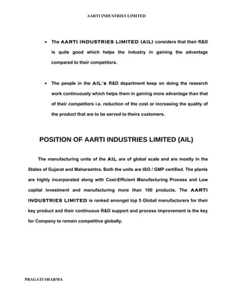 AARTI INDUSTRIES LIMITED




        •   The AARTI INDUSTRIES LIMITED (AIL) considers that their R&D

            is quite good which helps the industry in gaining the advantage

            compared to their competitors.



        •   The people in the AIL’s R&D department keep on doing the research

            work continuously which helps them in gaining more advantage than that

            of their competitors i.e. reduction of the cost or increasing the quality of

            the product that are to be served to theirs customers.




      POSITION OF AARTI INDUSTRIES LIMITED (AIL)

     The manufacturing units of the AIL are of global scale and are mostly in the

 States of Gujarat and Maharashtra. Both the units are ISO / GMP certified. The plants

 are highly incorporated along with Cost-Efficient Manufacturing Process and Low

 capital investment and manufacturing more than 100 products. The AARTI

 INDUSTRIES LIMITED is ranked amongst top 5 Global manufacturers for their

 key product and their continuous R&D support and process improvement is the key

 for Company to remain competitive globally.




PRAGATI SHARMA
 