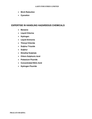 AARTI INDUSTRIES LIMITED


       •   Birch Reduction
       •   Cyanation




 EXPERTISE IN HANDLING HAZARDOUS CHEMICALS

       •   Benzene
       •   Liquid Chlorine
       •   Hydrogen
       •   Liquid Ammonia
       •   Thionyl Chloride
       •   Sulphur Trioxide
       •   Sulphur
       •   Dimethyl Sulphate
       •   Chloro Sulphonic Acid
       •   Potassium Fluoride
       •   Concentrated Nitric Acid
       •   Hydrogen Fluoride




PRAGATI SHARMA
 