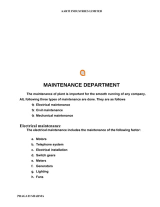 AARTI INDUSTRIES LIMITED




                MAINTENANCE DEPARTMENT
     The maintenance of plant is important for the smooth running of any company.
 AIL following three types of maintenance are done. They are as follows
         Electrical maintenance
         Civil maintenance
         Mechanical maintenance


 Electrical maintenance
     The electrical maintenance includes the maintenance of the following factor:

        a. Motors
        b. Telephone system
        c. Electrical installation
        d. Switch gears
        e. Meters
        f. Generators
        g. Lighting
        h. Fans




PRAGATI SHARMA
 