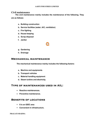 AARTI INDUSTRIES LIMITED


 Civil maintenance
     The civil maintenance mainly includes the maintenance of the following. They
 are as follows:


           a. Building construction
           b. Service facilities (water, A/C, ventilation)
           c. Fire fighting
           d. House keeping
           e. Scrap disposal
           f. Janitor




           g. Gardening
           h. Drainage


 Mechanical maintenance
       The mechanical maintenance mainly includes the following factors:


           a. Machine and equipments
           b. Transport vehicles
           c. Material handling equipment
           d. Steam turbine and electricity.


 Type of maintenances used in AIL:
       •    Reactive maintenances.
       •    Preventive maintenance.


 Benefits of locations
           It is an GIDC area
           Convenient in infrastructure.


PRAGATI SHARMA
 