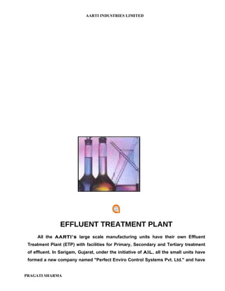 AARTI INDUSTRIES LIMITED




                EFFLUENT TREATMENT PLANT
     All the AARTI’s large scale manufacturing units have their own Effluent
 Treatment Plant (ETP) with facilities for Primary, Secondary and Tertiary treatment
 of effluent. In Sarigam, Gujarat, under the initiative of AIL, all the small units have
 formed a new company named "Perfect Enviro Control Systems Pvt. Ltd." and have


PRAGATI SHARMA
 