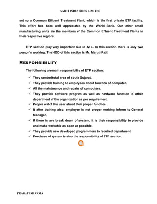 AARTI INDUSTRIES LIMITED


 set up a Common Effluent Treatment Plant, which is the first private ETP facility.
 This effort has been well appreciated by the World Bank. Our other small
 manufacturing units are the members of the Common Effluent Treatment Plants in
 their respective regions.


     ETP section play very important role in AIL. In this section there is only two
 person’s working. The HOD of this section is Mr. Maruti Patil.


 Responsibility
     The following are main responsibility of ETP section:

        They control total area of south Gujarat.
        They provide training to employees about function of computer.
        All the maintenance and repairs of computers.
        They provide software program as well as hardware function to other
          department of the organization as per requirement.
        Proper watch the user about their proper function.
        It after training also, employee is not proper working inform to General
          Manager.
        If there is any break down of system, it is their responsibility to provide
          and make workable as soon as possible.
        They provide new developed programmers to required department
        Purchase of system is also the responsibility of ETP section.




PRAGATI SHARMA
 