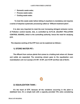 AARTI INDUSTRIES LIMITED


          Domestic waste water.
          Process waste water.
          Cooling waste water.


         To treat this waste water before letting it anywhere is mandatory and requires
 a series of stepwise systematic processing called as “Effluent treatment plant”.


        It is also very important to meet the ever increasing stringent emission norms
 of Pollution control boards; AIL is controlled by G.P.C.B. (GUJRAT POLLUTION
 CONTROL BOARD), which is the controlling authority; hence the need for studying
 ETP.


  The stepwise working of the ETP here can be explained as follows:-


        1) STORE WATER PIT:-


        The effluent from various plants first comes to a holding tank where oil, Grease
 and solids are separated. The remaining stream goes to the equalization cum
 neutralization unit via 3 pumps of 5 HP, 10 HP, and 10 HP and flow rate of 8m/hr.




        2) EQUALIZATION TANK:-

      It’s the heart of ETP, because all the variations occurring in the plant is
 stabilized here. It’s a simple tank with a capacity provided 15% extra considering



PRAGATI SHARMA
 