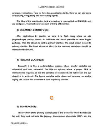AARTI INDUSTRIES LIMITED


 emergency situations. Here we have two equalization tanks. Here we can add some
 neutralizing, coagulating and flocculating agents.

      The tiles of the equalization tank are made of a resin called as C.N.S.S.L. and
 are acid proof. The mastic work consist of lining of brick tiles


     3) DECANTER CENTRIFUGE:-

     After neutralizing by caustic, we send it to flash mixer where we add
 polyelectrolyte (heavy resins) to flocculate the small particles to from bigger
 particles. Then the stream is sent to primary clarifier. The input stream is sent to
 primary clarifier. The input stream of slurry to the decanter centrifuge should be
 maintained below 20%.




     4) PRIMARY CLARIFIER:-

       Basically it is like a sedimentation process where smaller particles are
 coalesced and then separated. For this an agitator where a proper RPM is
 maintained is required, so that the particles are coalesced and not broken and our
 objective is achieved. The heavy particles settle down and removed as sludge
 drying bed. About 80% treatment is done in primary clarifier.




     5) BIO-REACTOR:-

       The overflow of the primary clarifier goes to the bioreactor where bacteria are
 fed with food and nutrients like jaggery, diammonium phosphate (DAP), etc. the


PRAGATI SHARMA
 
