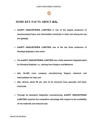 AARTI INDUSTRIES LIMITED




       SOME KEY FACTS ABOUT AIL

   •   AARTI INDUSTRIES LIMITED is one of the largest producers of

       benzene-based basic and intermediate chemicals in India and among the top

       five globally.



   •   AARTI INDUSTRIES LIMITED one of the top three producers of

       Dimethyl Sulphate in the world.



   •   The AARTI INDUSTRIES LIMITED has a fully backward integrated plant

       for Dimethyl Sulphate, i.e., starting from Sulphur and Methanol.



   •   AIL    Rs.500    crore     company   manufacturing   Organic   chemical   and

       Intermediates for Vapi unit.

   •   AIL derives about 90 per cent of its revenues from specialty and basic

       chemicals.



   •   Through its backward integration manufacturing, AARTI INDUSTRIES

       LIMITED acquires the competitive advantage with respect to the availability

       of raw materials and reduced cost.




PRAGATI SHARMA
 
