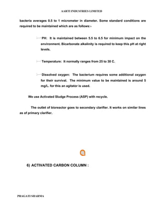 AARTI INDUSTRIES LIMITED


 bacteria averages 0.5 to 1 micrometer in diameter. Some standard conditions are
 required to be maintained which are as follows:-


              PH:     It is maintained between 5.5 to 6.5 for minimum impact on the
                environment. Bicarbonate alkalinity is required to keep this pH at right
                levels.


              Temperature:     It normally ranges from 25 to 30 C.



              Dissolved oxygen:      The bacterium requires some additional oxygen
                for their survival. The minimum value to be maintained is around 5
                mg/L. for this an agitator is used.


       We use Activated Sludge Process (ASP) with recycle.


         The outlet of bioreactor goes to secondary clarifier. It works on similar lines
 as of primary clarifier.




      6) ACTIVATED CARBON COLUMN :




PRAGATI SHARMA
 