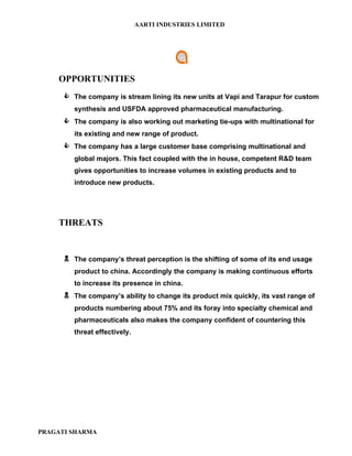 AARTI INDUSTRIES LIMITED




    OPPORTUNITIES
       The company is stream lining its new units at Vapi and Tarapur for custom
         synthesis and USFDA approved pharmaceutical manufacturing.
       The company is also working out marketing tie-ups with multinational for
         its existing and new range of product.
       The company has a large customer base comprising multinational and
         global majors. This fact coupled with the in house, competent R&D team
         gives opportunities to increase volumes in existing products and to
         introduce new products.




    THREATS


       The company’s threat perception is the shifting of some of its end usage
         product to china. Accordingly the company is making continuous efforts
         to increase its presence in china.
       The company’s ability to change its product mix quickly, its vast range of
         products numbering about 75% and its foray into specialty chemical and
         pharmaceuticals also makes the company confident of countering this
         threat effectively.




PRAGATI SHARMA
 
